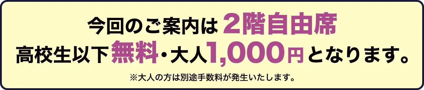 今回のご案内は2階自由席、高校生以下無料・大人1,000円となります。※大人の方は別途手数料が発生いたします。