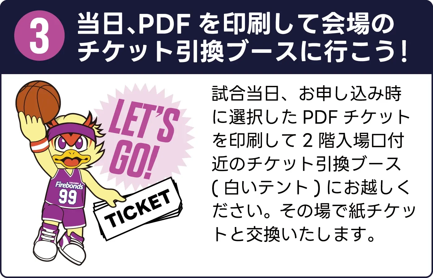 3. 当日、PDFを印刷して会場のチケット引換ブースに行こう！試合当日、お申し込み時に選択したPDFチケットを印刷して2階入場口付近のチケット引換ブース(白いテント)にお越しください。その場で紙チケットと交換いたします。