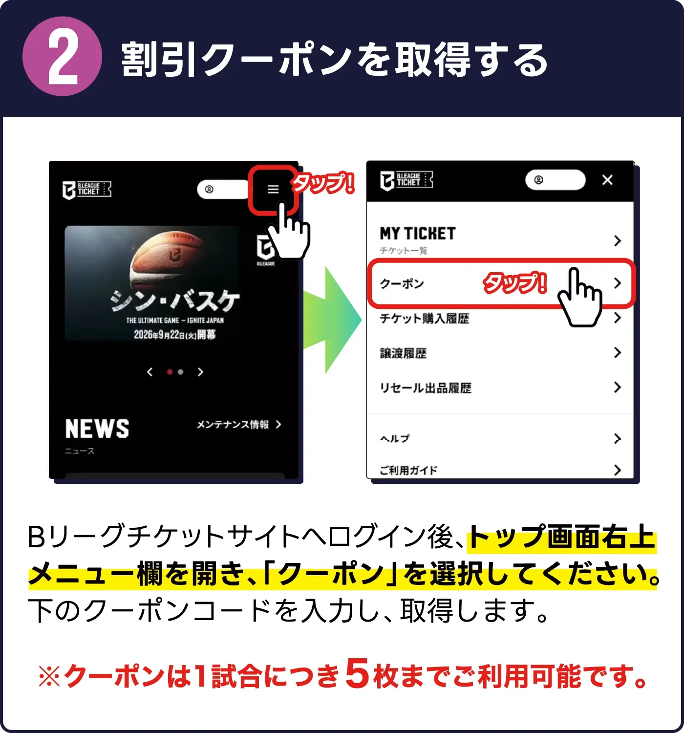2. 割引クーポンを取得する。Bリーグチケットサイトへログイン後、トップ画面右上メニューランを開き、「クーポン」を選択してください。下のクーポンコードを入力し、取得します。※クーポンは1試合につき5枚までご利用可能です。